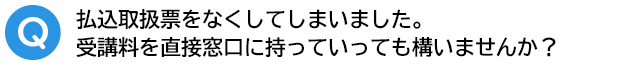 Q．払込取扱票をなくしてしまいました。受講料を直接窓口に持っていっても構いませんか？