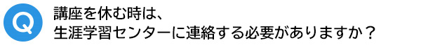 Q．講座を休む時は、生涯学習センターに連絡する必要がありますか？